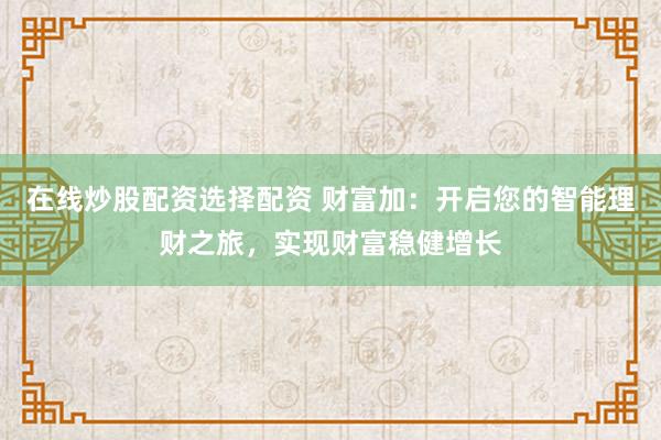 在线炒股配资选择配资 财富加：开启您的智能理财之旅，实现财富稳健增长