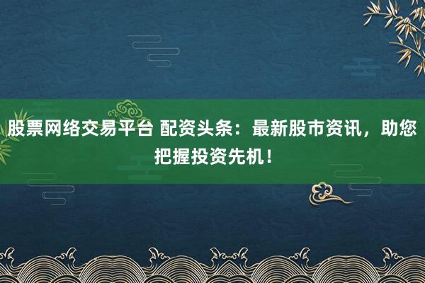 股票网络交易平台 配资头条：最新股市资讯，助您把握投资先机！