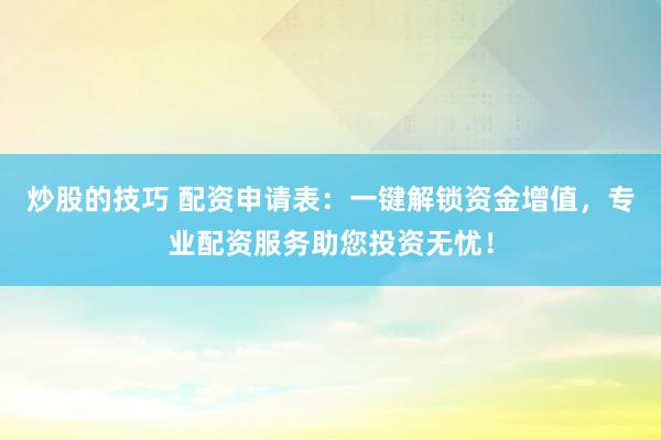 炒股的技巧 配资申请表：一键解锁资金增值，专业配资服务助您投资无忧！