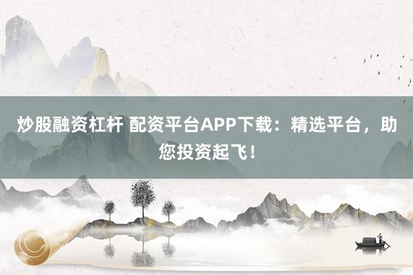 炒股融资杠杆 配资平台APP下载：精选平台，助您投资起飞！