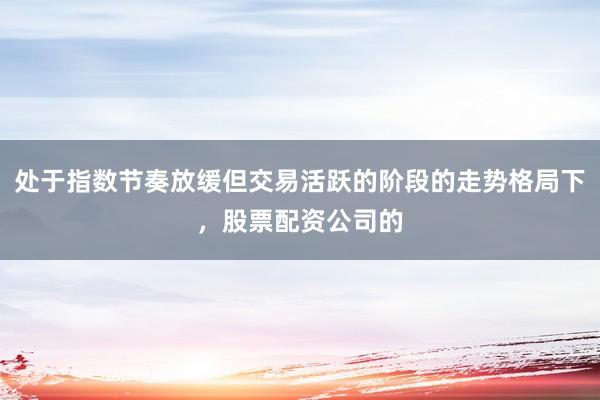 处于指数节奏放缓但交易活跃的阶段的走势格局下，股票配资公司的
