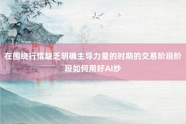 在围绕行情缺乏明确主导力量的时期的交易阶段阶段如何用好AI炒