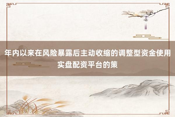 年内以来在风险暴露后主动收缩的调整型资金使用实盘配资平台的策