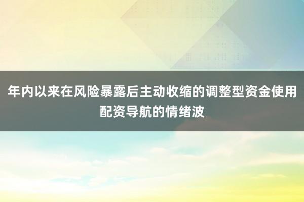 年内以来在风险暴露后主动收缩的调整型资金使用配资导航的情绪波