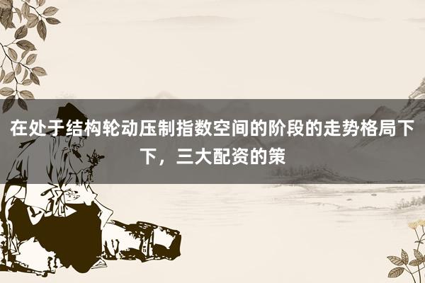 在处于结构轮动压制指数空间的阶段的走势格局下下，三大配资的策
