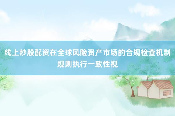 线上炒股配资在全球风险资产市场的合规检查机制规则执行一致性视