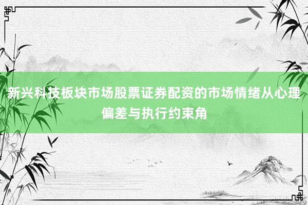 新兴科技板块市场股票证券配资的市场情绪从心理偏差与执行约束角