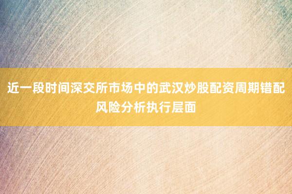 近一段时间深交所市场中的武汉炒股配资周期错配风险分析执行层面