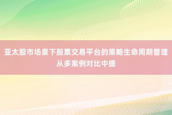 亚太股市场景下股票交易平台的策略生命周期管理从多案例对比中提