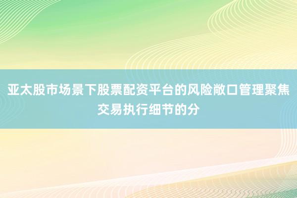 亚太股市场景下股票配资平台的风险敞口管理聚焦交易执行细节的分