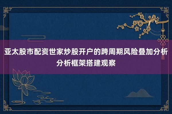 亚太股市配资世家炒股开户的跨周期风险叠加分析分析框架搭建观察