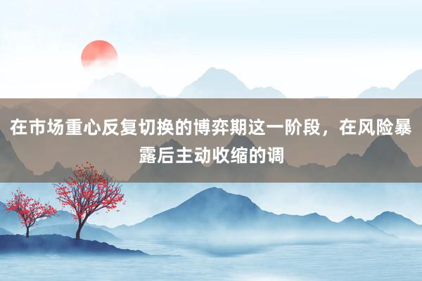 在市场重心反复切换的博弈期这一阶段，在风险暴露后主动收缩的调