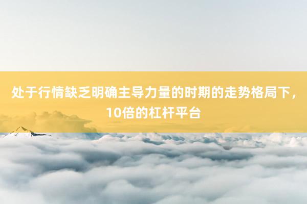 处于行情缺乏明确主导力量的时期的走势格局下，10倍的杠杆平台