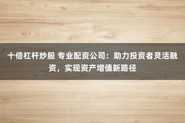 十倍杠杆炒股 专业配资公司：助力投资者灵活融资，实现资产增值新路径