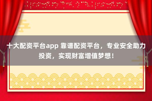 十大配资平台app 靠谱配资平台，专业安全助力投资，实现财富增值梦想！