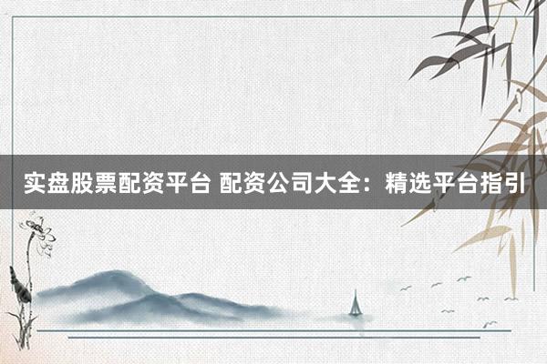 实盘股票配资平台 配资公司大全：精选平台指引