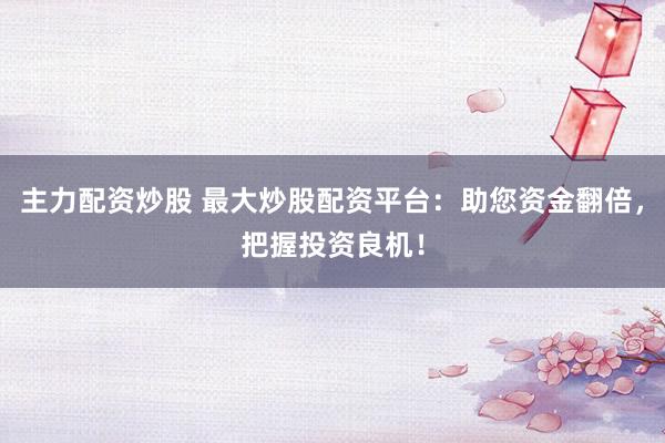 主力配资炒股 最大炒股配资平台：助您资金翻倍，把握投资良机！