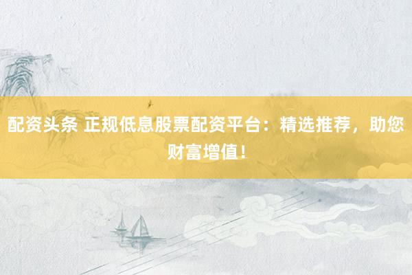 配资头条 正规低息股票配资平台：精选推荐，助您财富增值！