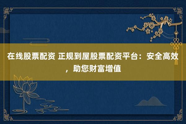 在线股票配资 正规到屋股票配资平台：安全高效，助您财富增值