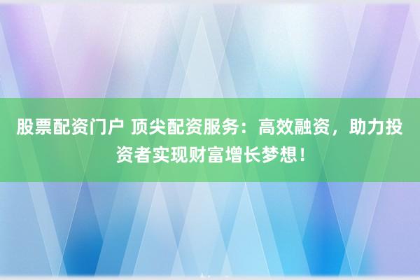 股票配资门户 顶尖配资服务：高效融资，助力投资者实现财富增长梦想！