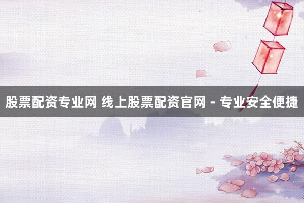 股票配资专业网 线上股票配资官网 - 专业安全便捷