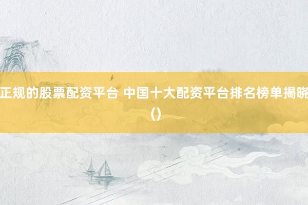 正规的股票配资平台 中国十大配资平台排名榜单揭晓 ()