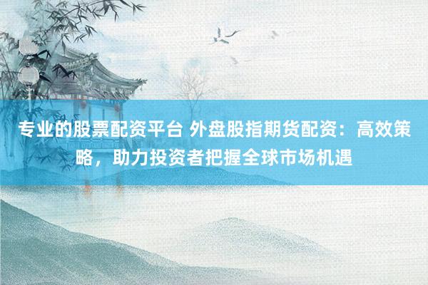 专业的股票配资平台 外盘股指期货配资：高效策略，助力投资者把握全球市场机遇