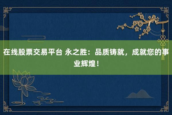 在线股票交易平台 永之胜：品质铸就，成就您的事业辉煌！