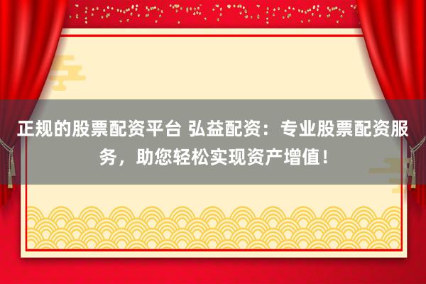 正规的股票配资平台 弘益配资：专业股票配资服务，助您轻松实现资产增值！