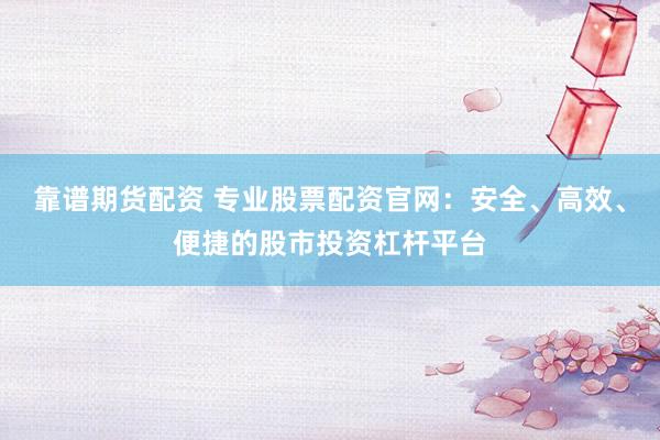 靠谱期货配资 专业股票配资官网：安全、高效、便捷的股市投资杠杆平台