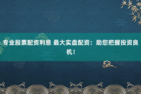 专业股票配资利息 最大实盘配资：助您把握投资良机！