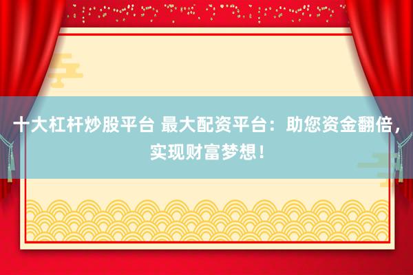 十大杠杆炒股平台 最大配资平台：助您资金翻倍，实现财富梦想！