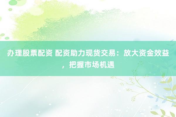 办理股票配资 配资助力现货交易：放大资金效益，把握市场机遇