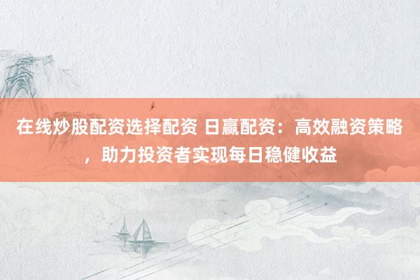 在线炒股配资选择配资 日赢配资：高效融资策略，助力投资者实现每日稳健收益