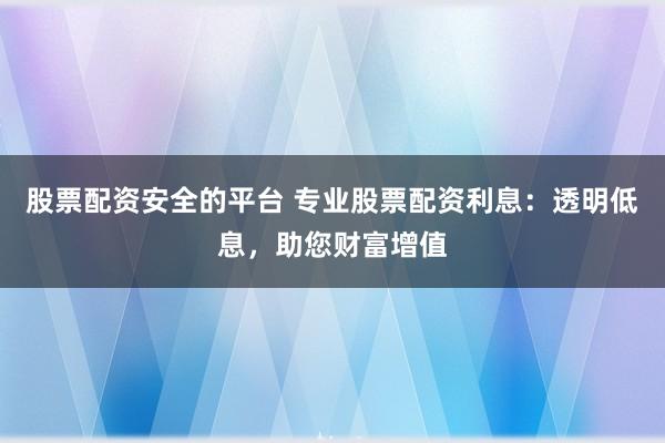 股票配资安全的平台 专业股票配资利息：透明低息，助您财富增值