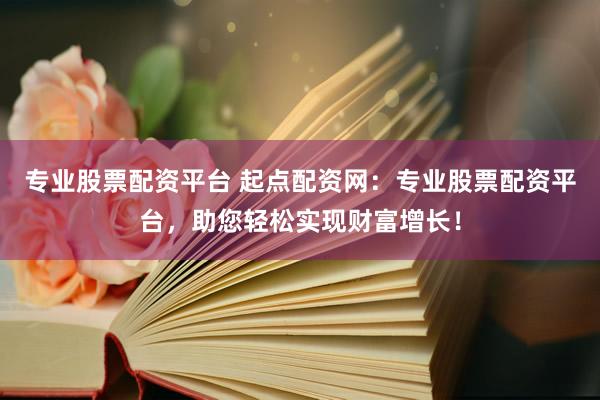 专业股票配资平台 起点配资网：专业股票配资平台，助您轻松实现财富增长！