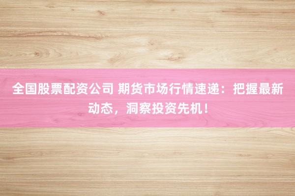 全国股票配资公司 期货市场行情速递：把握最新动态，洞察投资先机！