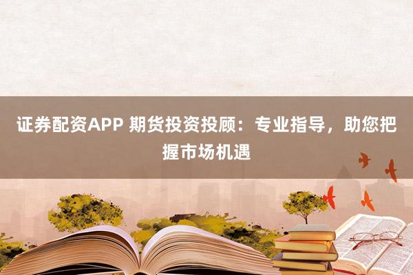 证券配资APP 期货投资投顾：专业指导，助您把握市场机遇