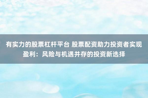 有实力的股票杠杆平台 股票配资助力投资者实现盈利：风险与机遇并存的投资新选择