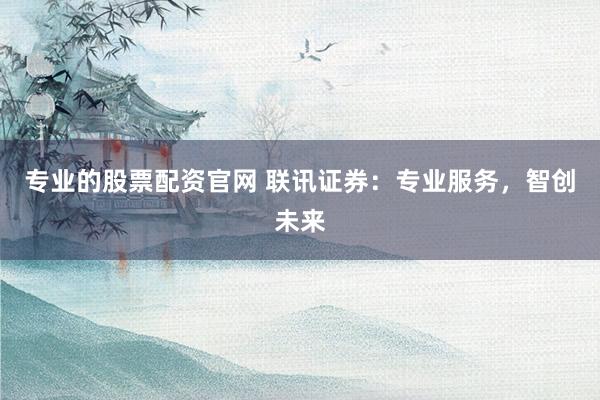 专业的股票配资官网 联讯证券：专业服务，智创未来