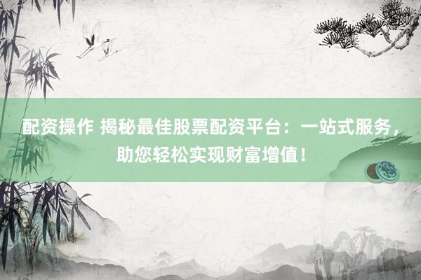 配资操作 揭秘最佳股票配资平台：一站式服务，助您轻松实现财富增值！
