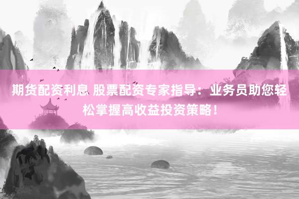 期货配资利息 股票配资专家指导：业务员助您轻松掌握高收益投资策略！