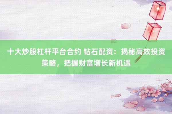 十大炒股杠杆平台合约 钻石配资：揭秘高效投资策略，把握财富增长新机遇