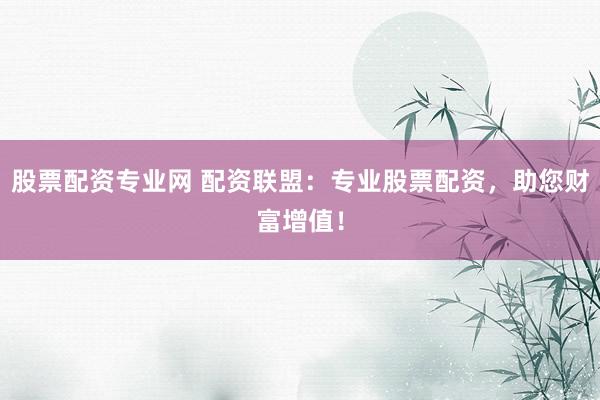 股票配资专业网 配资联盟：专业股票配资，助您财富增值！