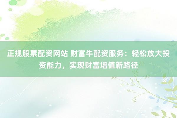 正规股票配资网站 财富牛配资服务：轻松放大投资能力，实现财富增值新路径