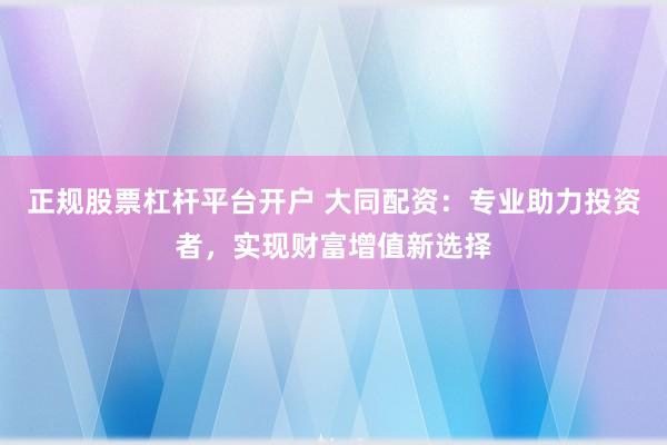 正规股票杠杆平台开户 大同配资：专业助力投资者，实现财富增值新选择