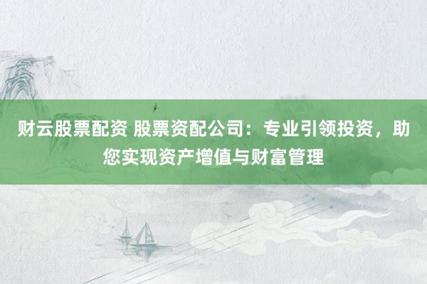 财云股票配资 股票资配公司：专业引领投资，助您实现资产增值与财富管理