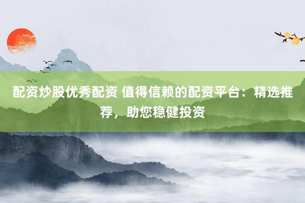 配资炒股优秀配资 值得信赖的配资平台：精选推荐，助您稳健投资