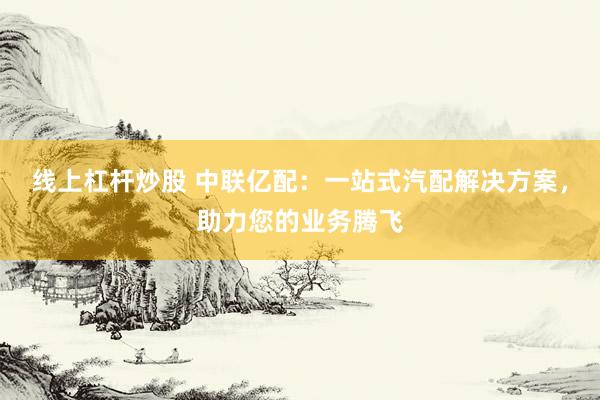 线上杠杆炒股 中联亿配：一站式汽配解决方案，助力您的业务腾飞