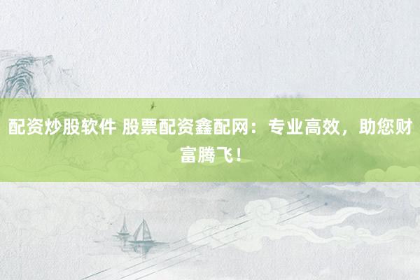 配资炒股软件 股票配资鑫配网：专业高效，助您财富腾飞！